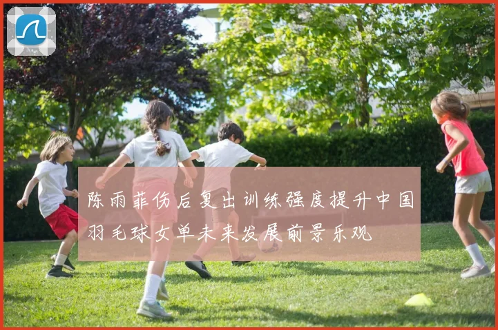 陈雨菲伤后复出训练强度提升中国羽毛球女单未来发展前景乐观