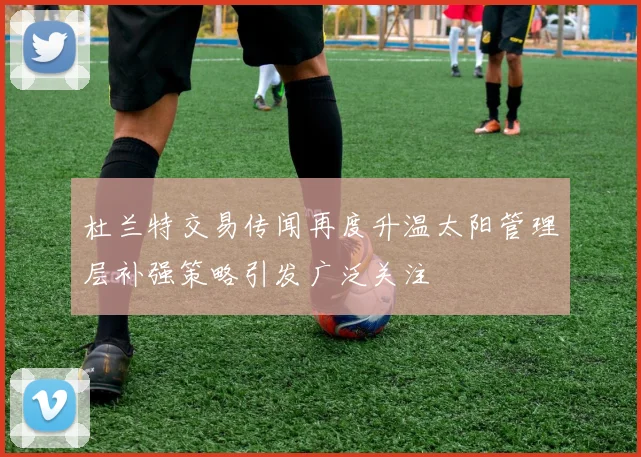杜兰特交易传闻再度升温太阳管理层补强策略引发广泛关注