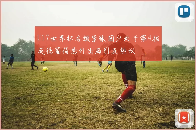 U17世界杯名额紧张国少处于第4档英德葡荷意外出局引发热议