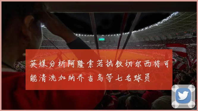 英媒分析阿隆索若执教切尔西将可能清洗加纳乔吉乌等七名球员
