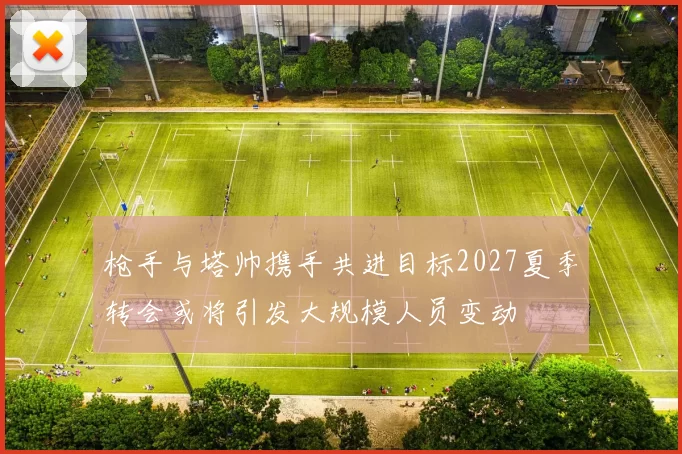 枪手与塔帅携手共进目标2027夏季转会或将引发大规模人员变动
