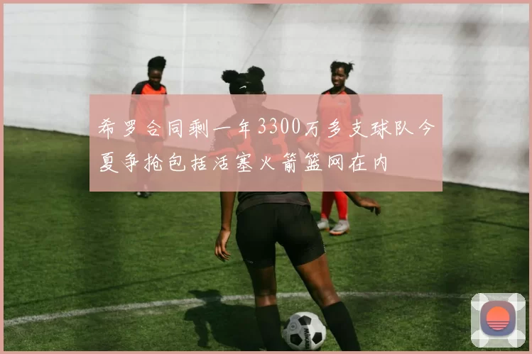 希罗合同剩一年3300万多支球队今夏争抢包括活塞火箭篮网在内