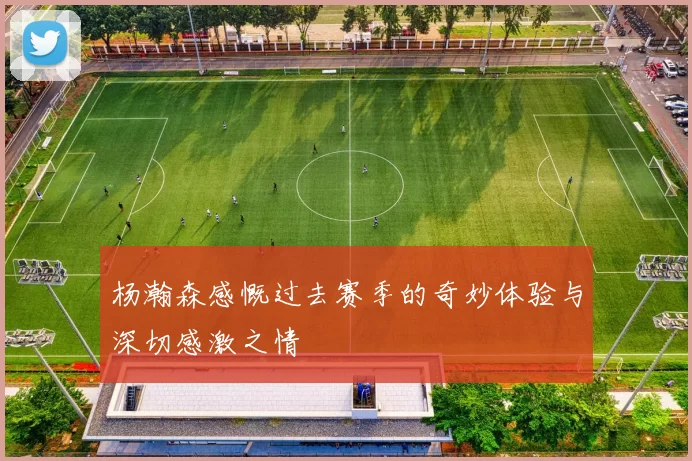 杨瀚森感慨过去赛季的奇妙体验与深切感激之情