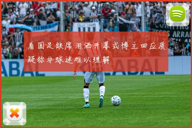 看国足缺席泪洒开幕式博主回应质疑称非球迷难以理解