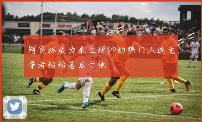 阿莫林成为米兰新帅的热门人选竞争者纷纷落后于他