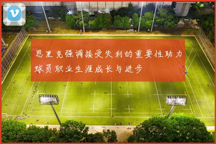 恩里克强调接受失利的重要性助力球员职业生涯成长与进步