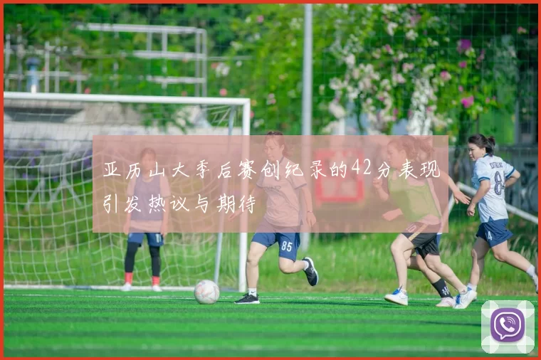 亚历山大季后赛创纪录的42分表现引发热议与期待