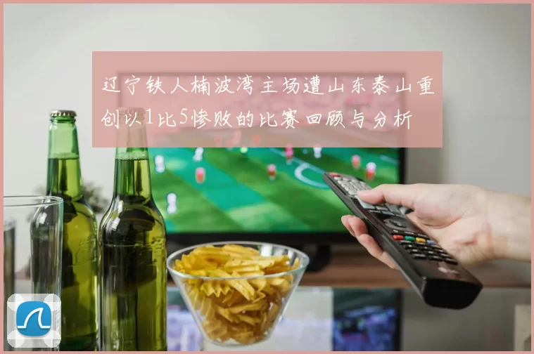 辽宁铁人楠波湾主场遭山东泰山重创以1比5惨败的比赛回顾与分析