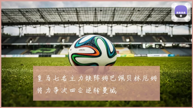 皇马七名主力缺阵姆巴佩贝林厄姆将力争次回合逆转曼城