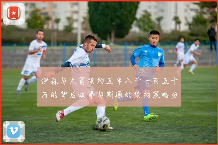 伊森与火箭续约五年八千一百五十万的背后故事与斯通的续约策略分析
