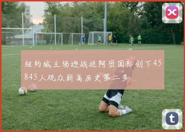 纽约城主场迎战迈阿密国际创下45845人观众新高历史第二多