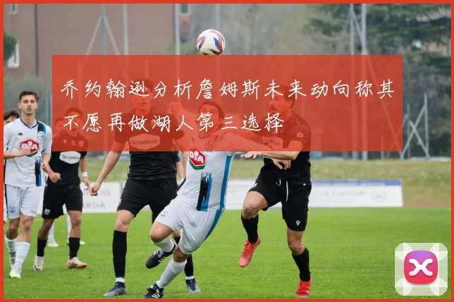 乔约翰逊分析詹姆斯未来动向称其不愿再做湖人第三选择