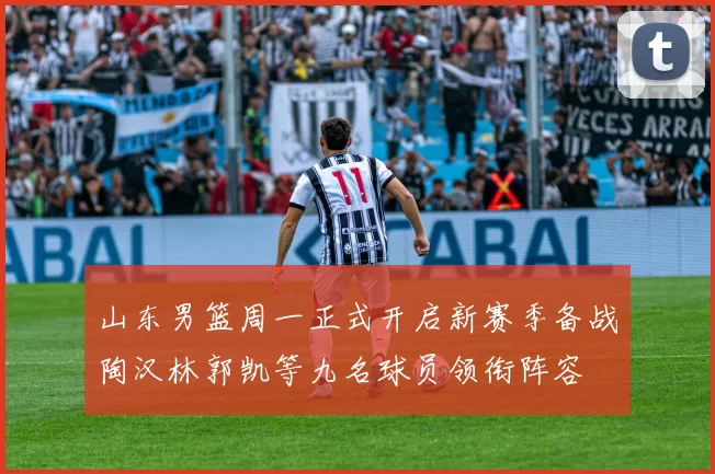 山东男篮周一正式开启新赛季备战陶汉林郭凯等九名球员领衔阵容
