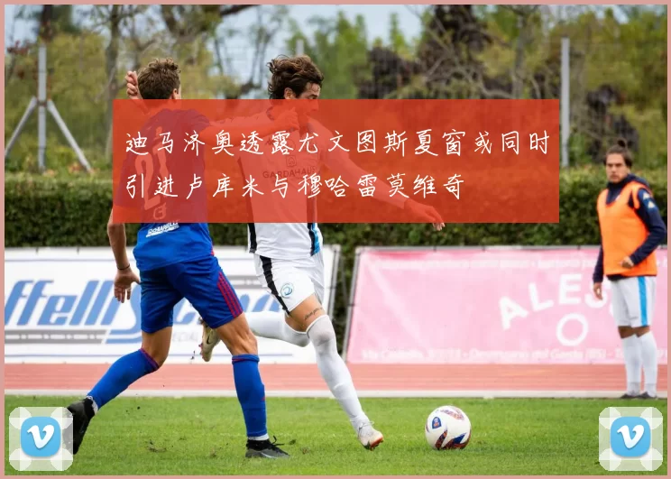 迪马济奥透露尤文图斯夏窗或同时引进卢库米与穆哈雷莫维奇