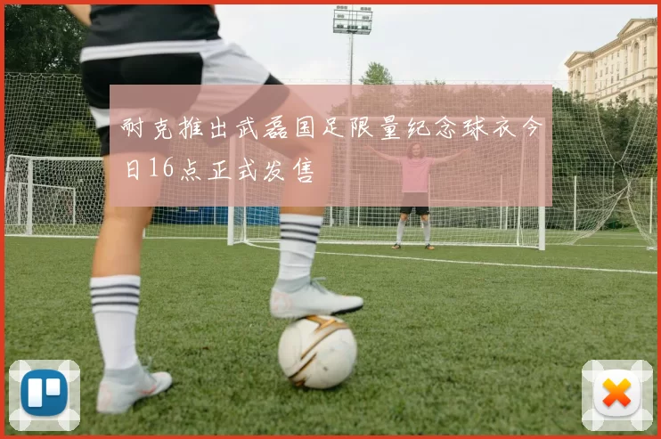耐克推出武磊国足限量纪念球衣今日16点正式发售