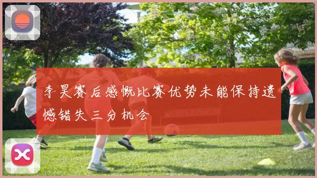 李昊赛后感慨比赛优势未能保持遗憾错失三分机会