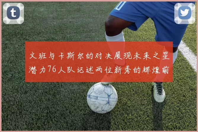 文班与卡斯尔的对决展现未来之星潜力76人队记述两位新秀的辉煌前景