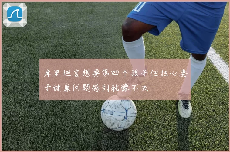 库里坦言想要第四个孩子但担心妻子健康问题感到犹豫不决