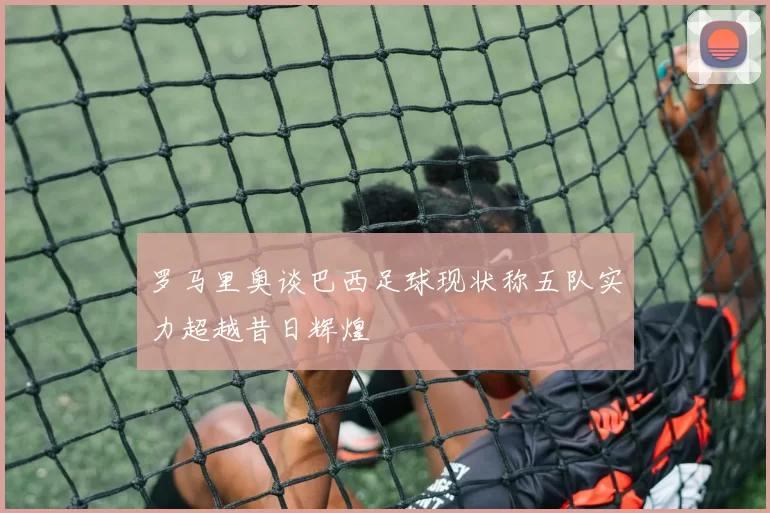 罗马里奥谈巴西足球现状称五队实力超越昔日辉煌