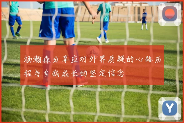 杨瀚森分享应对外界质疑的心路历程与自我成长的坚定信念