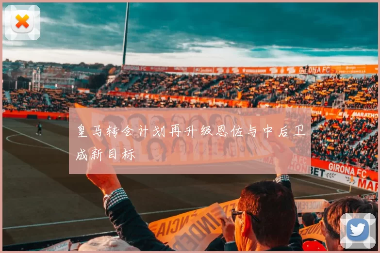 皇马转会计划再升级恩佐与中后卫成新目标