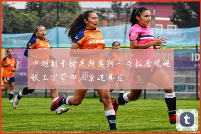 中超射手榜更新奥斯卡与拉唐领跑张玉宁等四人紧追其后