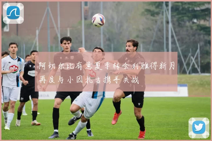 阿切尔比有意夏季转会利雅得新月再度与小因扎吉携手共战
