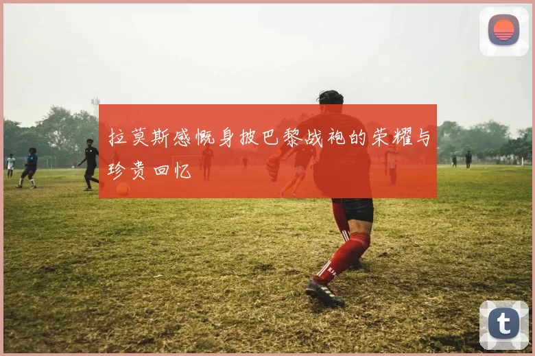 拉莫斯感慨身披巴黎战袍的荣耀与珍贵回忆