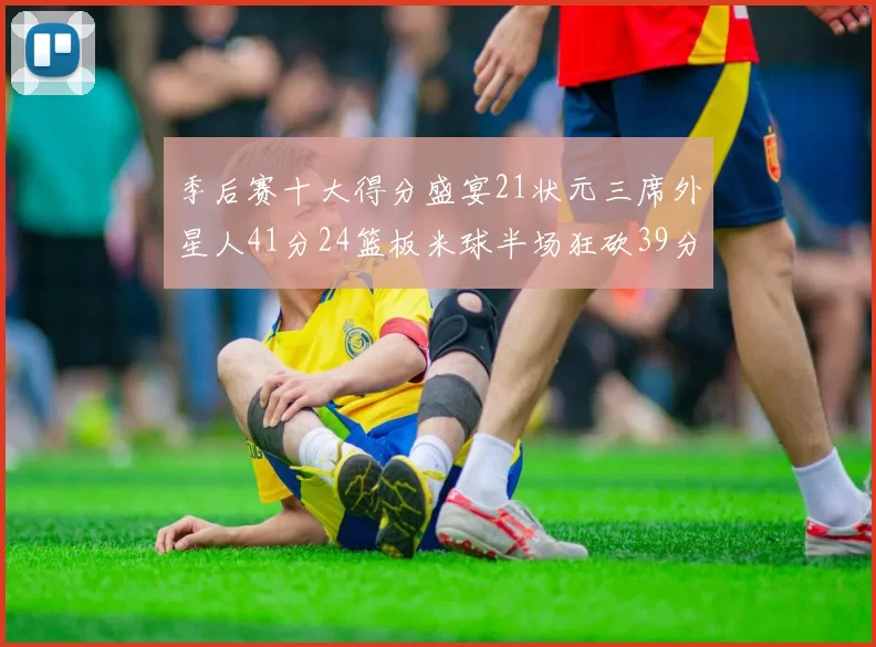 季后赛十大得分盛宴21状元三席外星人41分24篮板米球半场狂砍39分