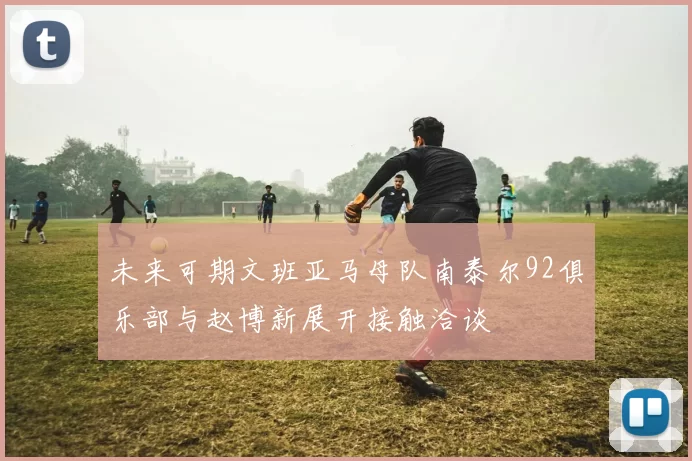 未来可期文班亚马母队南泰尔92俱乐部与赵博新展开接触洽谈