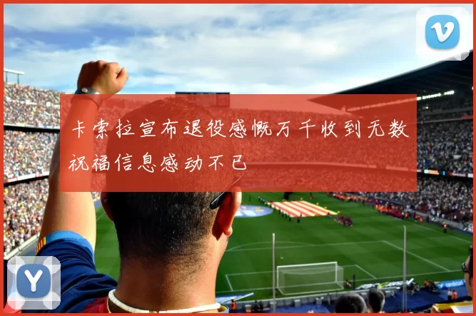 卡索拉宣布退役感慨万千收到无数祝福信息感动不已