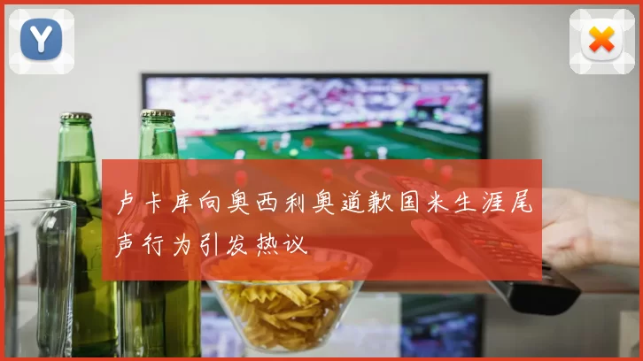卢卡库向奥西利奥道歉国米生涯尾声行为引发热议