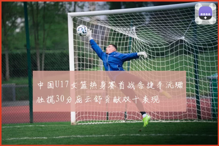 中国U17女篮热身赛首战告捷李沅珊独揽30分庞云舒贡献双十表现