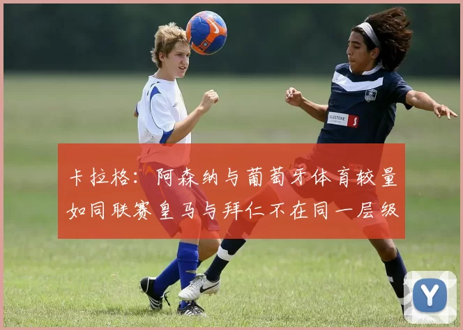 卡拉格：阿森纳与葡萄牙体育较量如同联赛皇马与拜仁不在同一层级