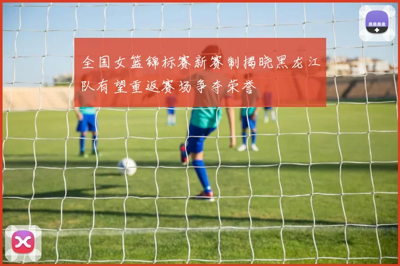 全国女篮锦标赛新赛制揭晓黑龙江队有望重返赛场争夺荣誉