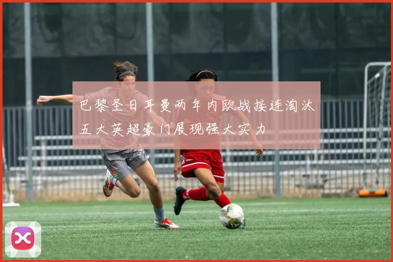 巴黎圣日耳曼两年内欧战接连淘汰五大英超豪门展现强大实力