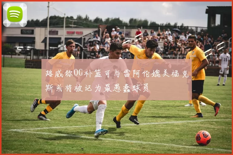 路威称OG补篮可与雷阿伦媲美福克斯或将被记为最愚蠢球员